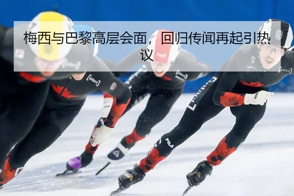 梅西与巴黎高层会面，回归传闻再起引热议