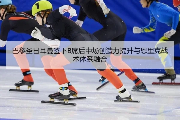 巴黎圣日耳曼签下B席后中场创造力提升与恩里克战术体系融合